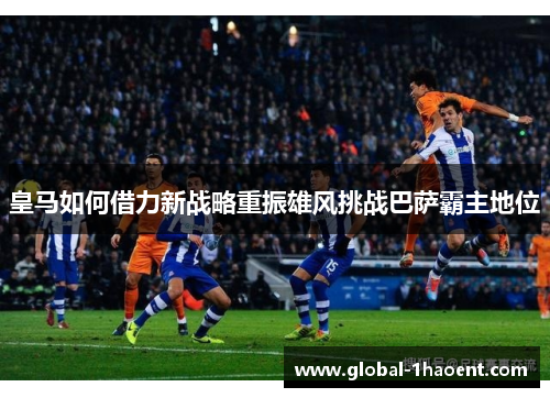 皇马如何借力新战略重振雄风挑战巴萨霸主地位