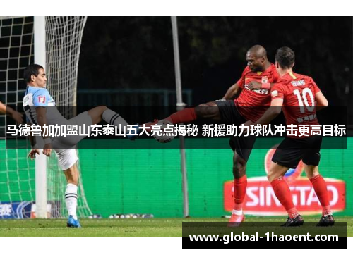 马德鲁加加盟山东泰山五大亮点揭秘 新援助力球队冲击更高目标 马德鲁加加盟山东泰山五大亮点揭秘 新援助力球队冲击更高目标