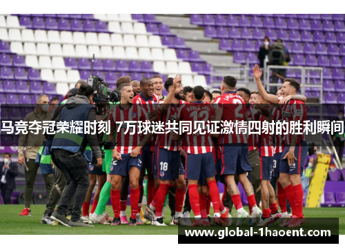 马竞夺冠荣耀时刻 7万球迷共同见证激情四射的胜利瞬间