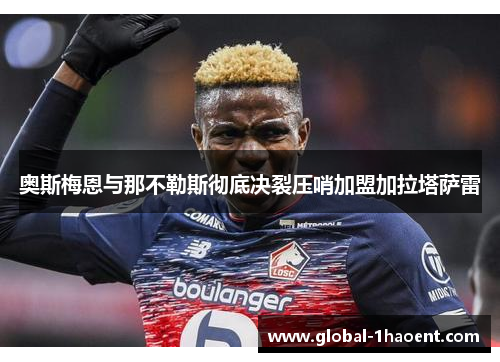 奥斯梅恩与那不勒斯彻底决裂压哨加盟加拉塔萨雷 奥斯梅恩与那不勒斯彻底决裂压哨加盟加拉塔萨雷
